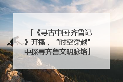 《寻古中国·齐鲁记》开播，“时空穿越”中探寻齐鲁文明脉络