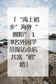 “禹上稻乡”海外“圈粉” 19名外国学员探访余杭共富“稻”路