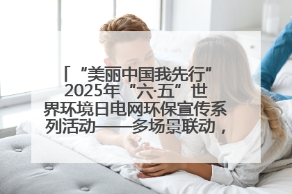 “美丽中国我先行” 2025年“六·五”世界环境日电网环保宣传系列活动——多场景联动，共筑生态发展新图景