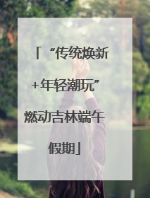 “传统焕新+年轻潮玩”燃动吉林端午假期