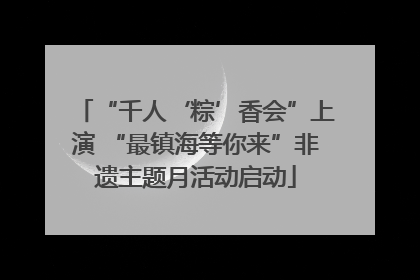 “千人‘粽’香会”上演 “最镇海等你来”非遗主题月活动启动