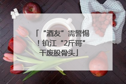“酒友”需警惕！镇江“2斤哥”干废股骨头