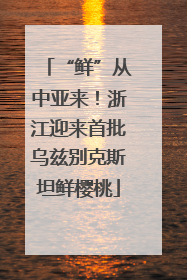 “鲜”从中亚来！浙江迎来首批乌兹别克斯坦鲜樱桃