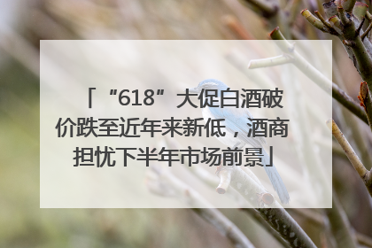 “618”大促白酒破价跌至近年来新低，酒商担忧下半年市场前景