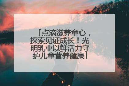 点滴滋养童心，探索见证成长！光明乳业以鲜活力守护儿童营养健康