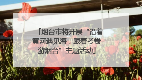 烟台市将开展“沿着黄河遇见海，跟着考卷游烟台”主题活动