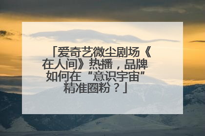 爱奇艺微尘剧场《在人间》热播，品牌如何在“意识宇宙”精准圈粉？