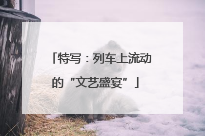 特写：列车上流动的“文艺盛宴”
