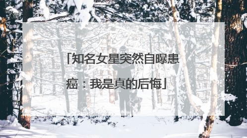 知名女星突然自曝患癌：我是真的后悔