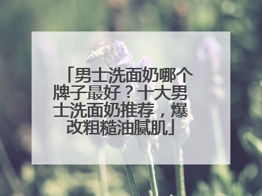 男士洗面奶哪个牌子最好？十大男士洗面奶推荐，爆改粗糙油腻肌