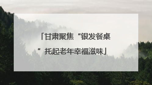 甘肃聚焦“银发餐桌”托起老年幸福滋味