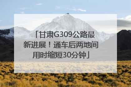 甘肃G309公路最新进展！通车后两地间用时缩短30分钟