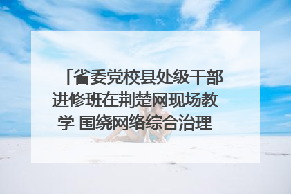 省委党校县处级干部进修班在荆楚网现场教学 围绕网络综合治理工作展开交流