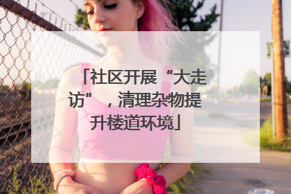 社区开展“大走访”，清理杂物提升楼道环境