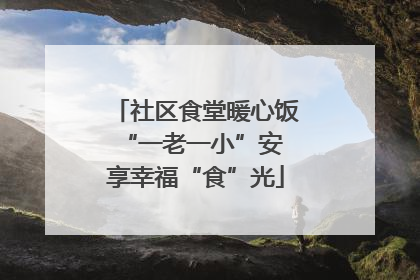 社区食堂暖心饭 “一老一小”安享幸福“食”光