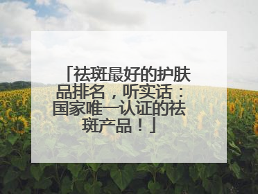 祛斑最好的护肤品排名，听实话：国家唯一认证的祛斑产品！