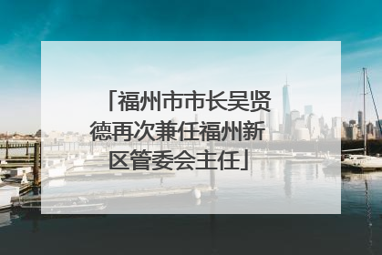 福州市市长吴贤德再次兼任福州新区管委会主任