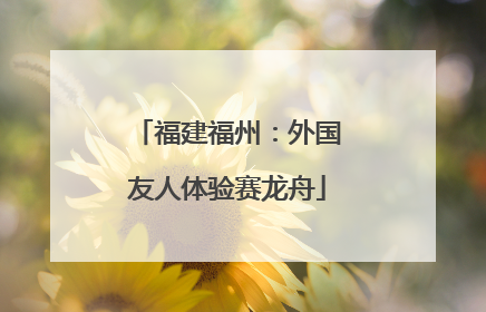 福建福州：外国友人体验赛龙舟
