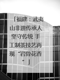福建：武夷山非遗传承人坚守传统 手工制茶技艺再现“岩骨花香”