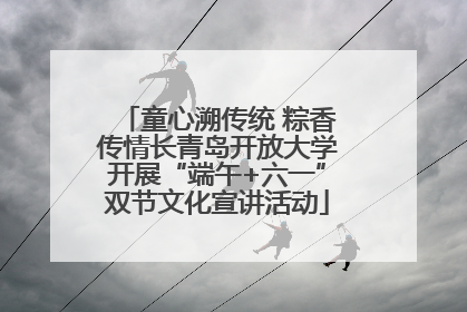 童心溯传统 粽香传情长青岛开放大学开展“端午+六一”双节文化宣讲活动
