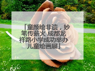 童颜绘非遗，妙笔传薪火 成都龙祥路小学成功举办儿童绘画展