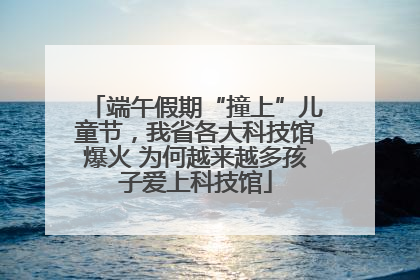 端午假期“撞上”儿童节，我省各大科技馆爆火 为何越来越多孩子爱上科技馆