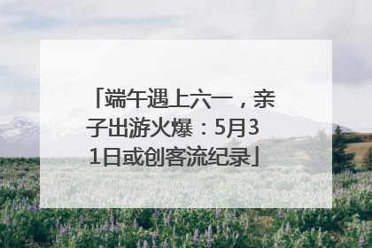 端午遇上六一，亲子出游火爆：5月31日或创客流纪录