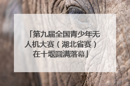 第九届全国青少年无人机大赛（湖北省赛）在十堰圆满落幕