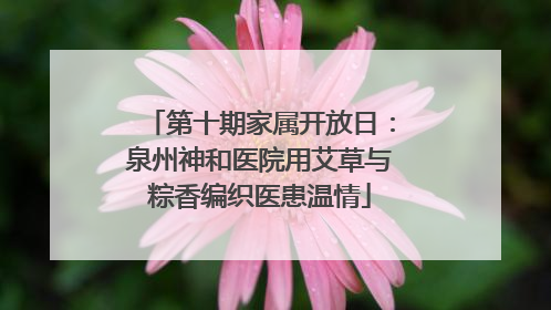 第十期家属开放日：泉州神和医院用艾草与粽香编织医患温情