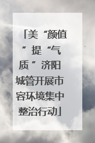 美“颜值 ”提“气质 ”济阳城管开展市容环境集中整治行动