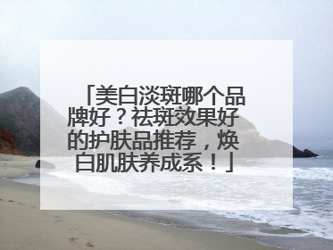 美白淡斑哪个品牌好？祛斑效果好的护肤品推荐，焕白肌肤养成系！