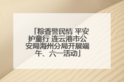 粽香警民情 平安护童行 连云港市公安局海州分局开展端午、六一活动