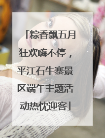 粽香飘五月狂欢嗨不停，平江石牛寨景区端午主题活动热忱迎客
