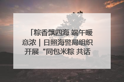 粽香飘四海 端午暖意浓｜日照海警局组织开展“同包米粽 共话端午”系列活动