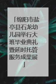 绵阳市盐亭县石龙幼儿园举行大班毕业典礼暨延时托管服务成果展