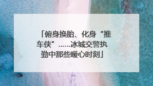 俯身换胎、化身“推车侠”……冰城交警执勤中那些暖心时刻
