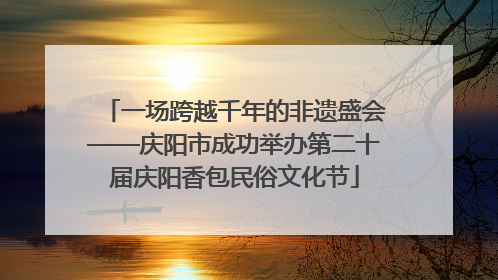 一场跨越千年的非遗盛会——庆阳市成功举办第二十届庆阳香包民俗文化节
