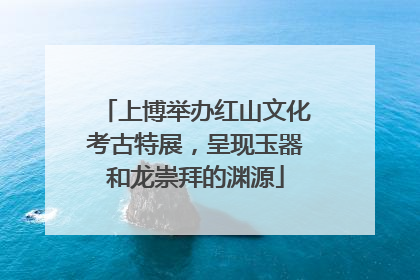 上博举办红山文化考古特展，呈现玉器和龙崇拜的渊源