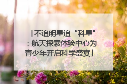 不追明星追“科星”：航天探索体验中心为青少年开启科学盛宴
