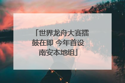 世界龙舟大赛擂鼓在即 今年首设南安本地组