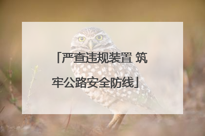 严查违规装置 筑牢公路安全防线
