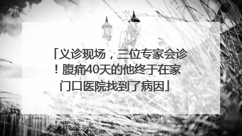 义诊现场，三位专家会诊！腹痛40天的他终于在家门口医院找到了病因