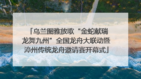 乌兰图雅放歌“金蛇献瑞 龙舞九州”全国龙舟大联动暨漳州传统龙舟邀请赛开幕式