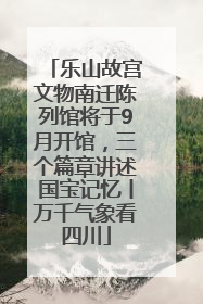 乐山故宫文物南迁陈列馆将于9月开馆，三个篇章讲述国宝记忆丨万千气象看四川
