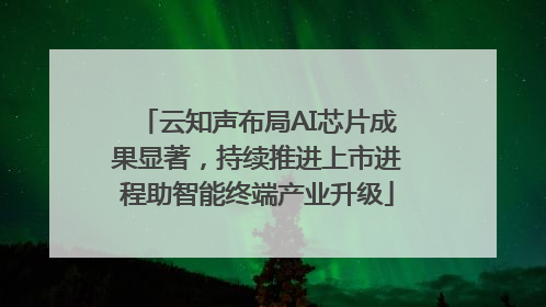 云知声布局AI芯片成果显著，持续推进上市进程助智能终端产业升级