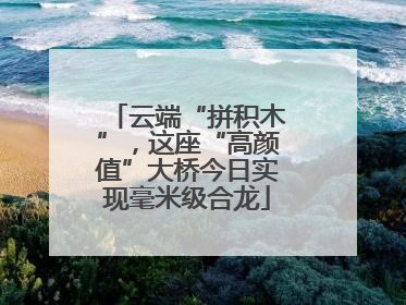 云端“拼积木”，这座“高颜值”大桥今日实现毫米级合龙