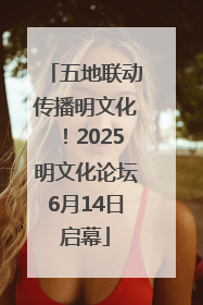 五地联动传播明文化！2025明文化论坛6月14日启幕