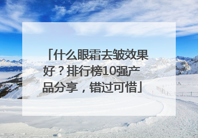什么眼霜去皱效果好？排行榜10强产品分享，错过可惜