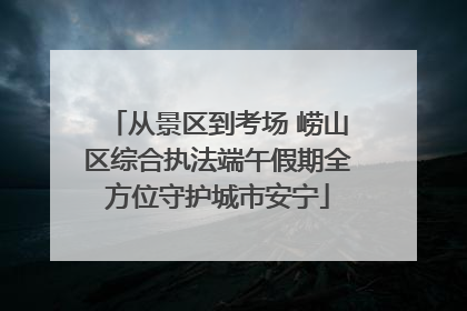 从景区到考场 崂山区综合执法端午假期全方位守护城市安宁