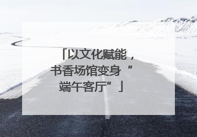 以文化赋能，书香场馆变身“端午客厅”